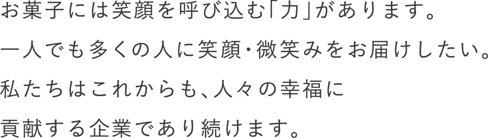 お菓子には笑顔を呼び込む「力」があります。一人でも多くの人に笑顔・微笑みをお届けしたい。私たちはこれからも、人々の幸福に貢献する企業であり続けます。