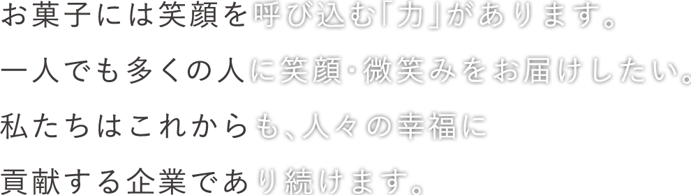 お菓子には笑顔を呼び込む「力」があります。一人でも多くの人に笑顔・微笑みをお届けしたい。私たちはこれからも、人々の幸福に貢献する企業であり続けます。