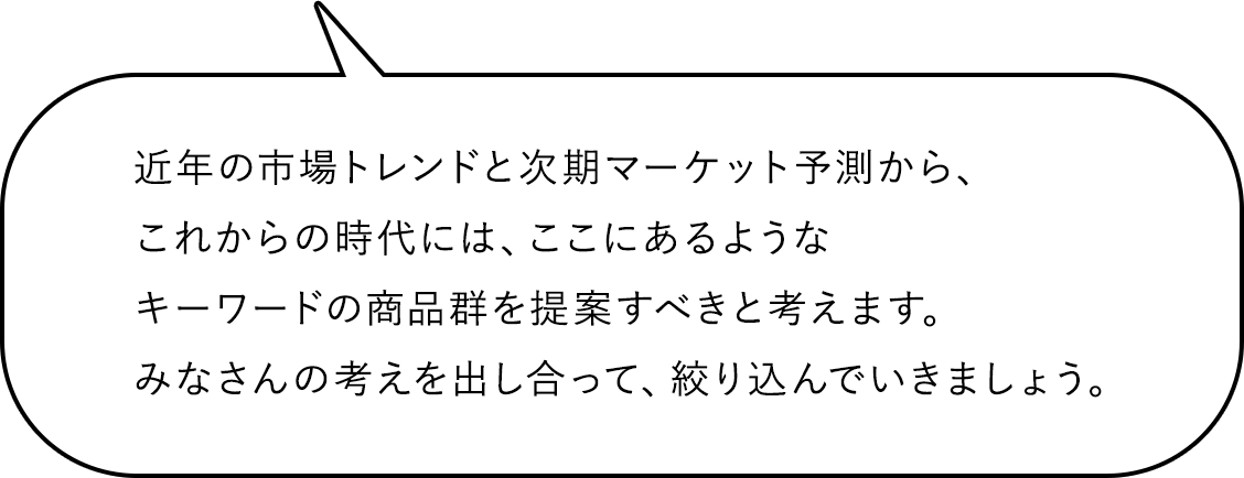 近年の市場トレンドと次期マーケット予測から、これからの時代には、ここにあるようなキーワードの商品群を提案すべきと考えます。みなさんの考えを出し合って、絞り込んでいきましょう。