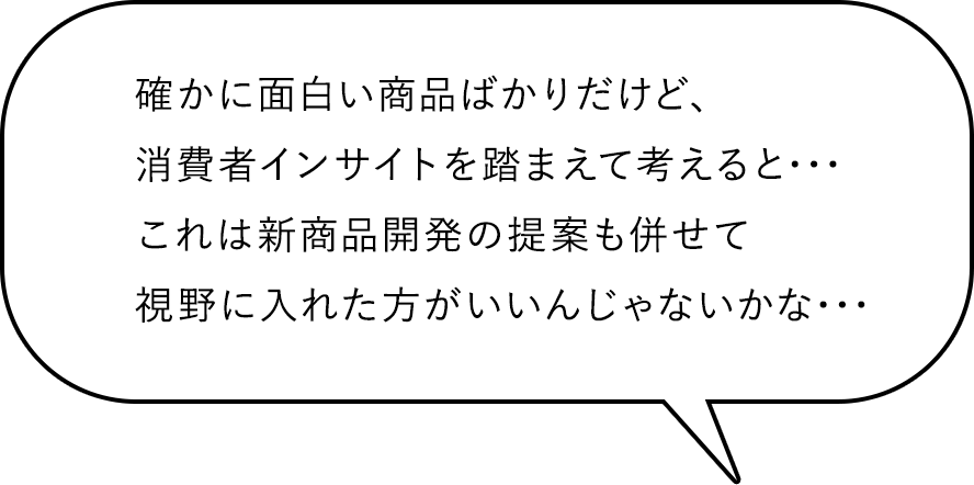 確かに面白い商品ばかりだけど、消費者インサイトを踏まえて考えると・・・これは新商品開発の提案も併せて視野に入れた方がいいんじゃないかな・・・