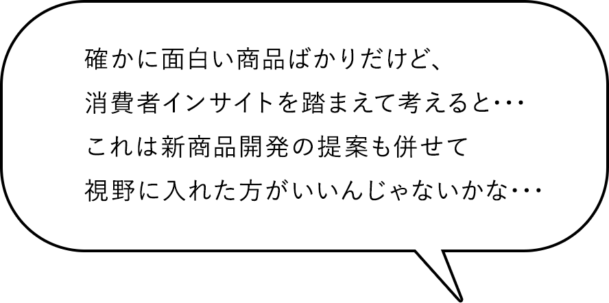 確かに面白い商品ばかりだけど、消費者インサイトを踏まえて考えると･･･これは新商品開発の提案も併せて視野に入れた方がいいんじゃないかな･･･