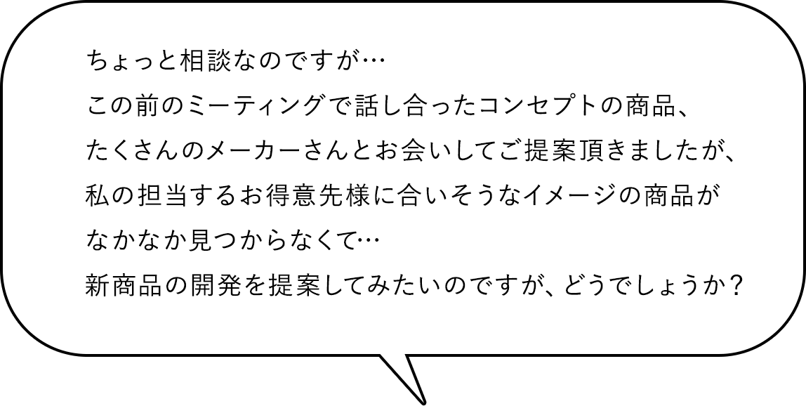 ちょっと相談なのですが…この前のミーティングで話し合ったコンセプトの商品、たくさんのメーカーさんとお会いしてご提案頂きましたが、私の担当するお得意先様に合いそうなイメージの商品がなかなか見つからなくて…新商品の開発を提案してみたいのですが、どうでしょうか?