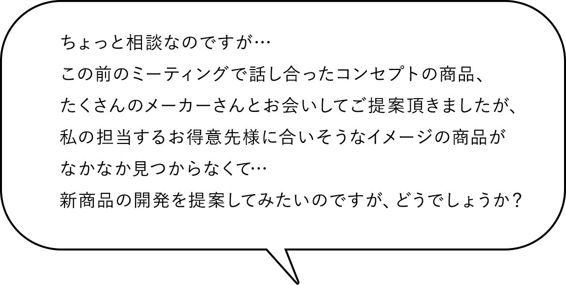 ちょっと相談なのですが…この前のミーティングで話し合ったコンセプトの商品、たくさんのメーカーさんとお会いしてご提案頂きましたが、私の担当するお得意先様に合いそうなイメージの商品がなかなか見つからなくて…新商品の開発を提案してみたいのですが、どうでしょうか？